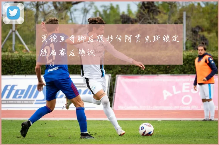 莫德里奇脚后跟妙传阿贾克斯锁定胜局赛后热议