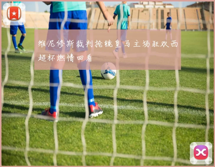 维尼修斯裁判抢镜皇马主场狂欢西超杯燃情回看