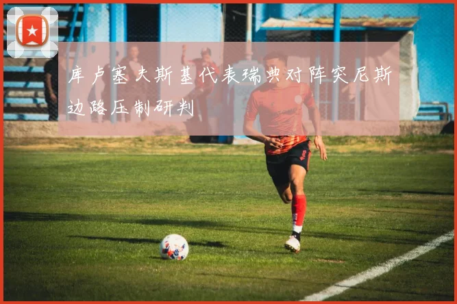 库卢塞夫斯基代表瑞典对阵突尼斯边路压制研判