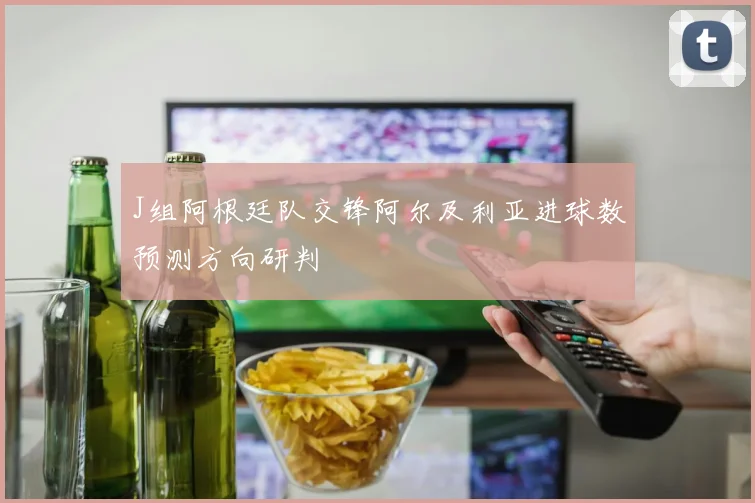 J组阿根廷队交锋阿尔及利亚进球数预测方向研判