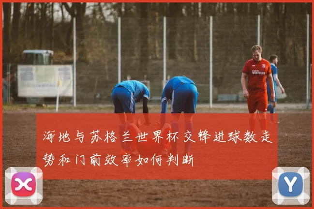 海地与苏格兰世界杯交锋进球数走势和门前效率如何判断