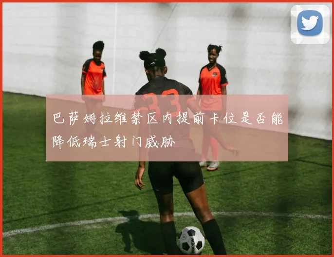 巴萨姆拉维禁区内提前卡位是否能降低瑞士射门威胁