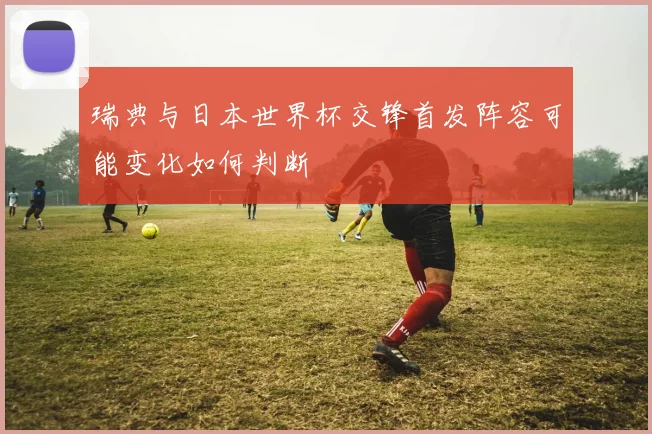 瑞典与日本世界杯交锋首发阵容可能变化如何判断