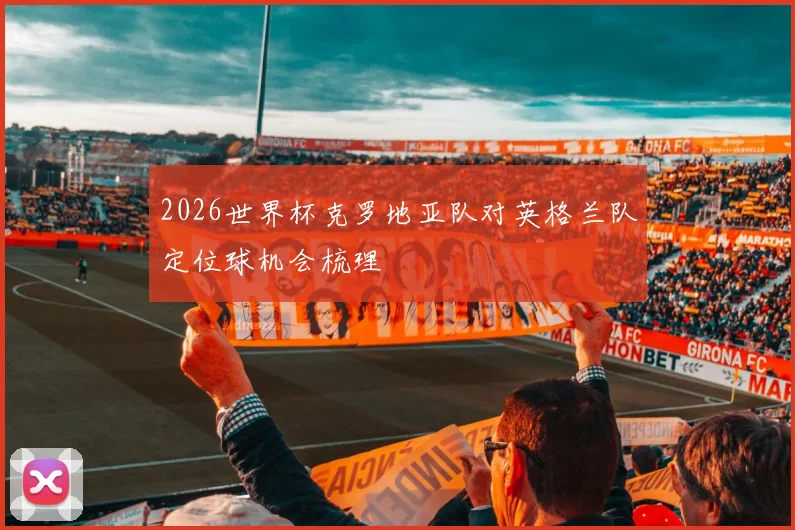 2026世界杯克罗地亚队对英格兰队定位球机会梳理