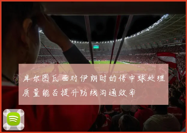 库尔图瓦面对伊朗时的传中球处理质量能否提升防线沟通效率