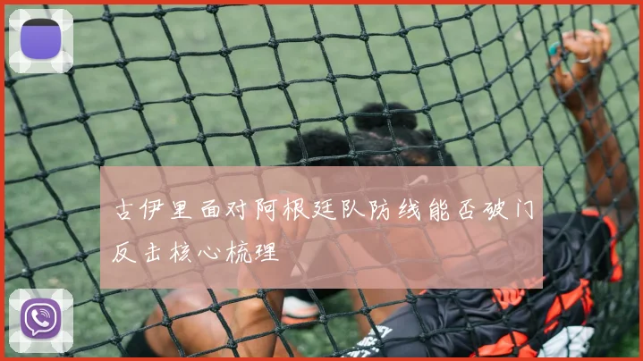 古伊里面对阿根廷队防线能否破门反击核心梳理