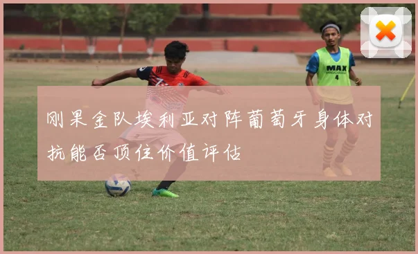 刚果金队埃利亚对阵葡萄牙身体对抗能否顶住价值评估