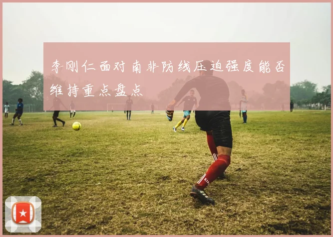 李刚仁面对南非防线压迫强度能否维持重点盘点
