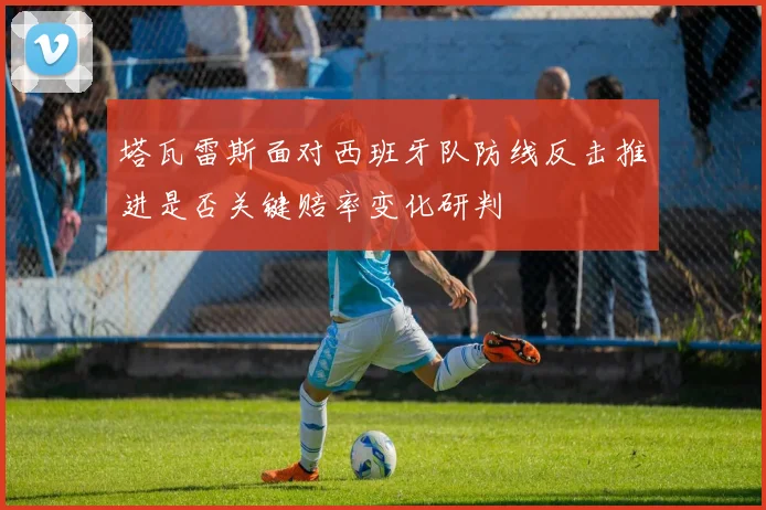 塔瓦雷斯面对西班牙队防线反击推进是否关键赔率变化研判