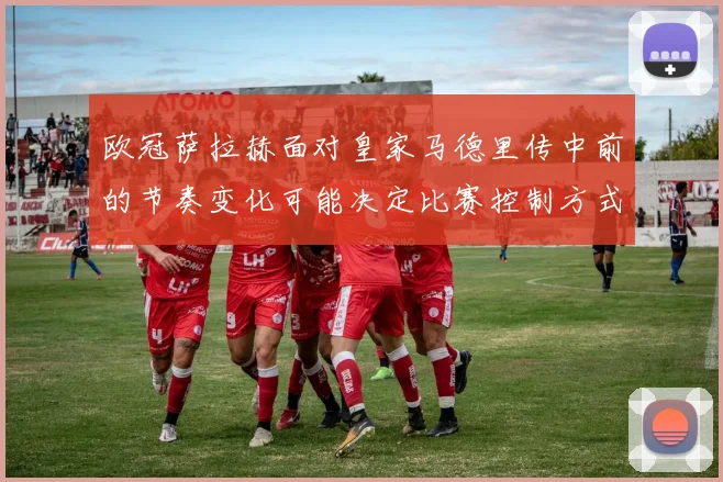 欧冠萨拉赫面对皇家马德里传中前的节奏变化可能决定比赛控制方式