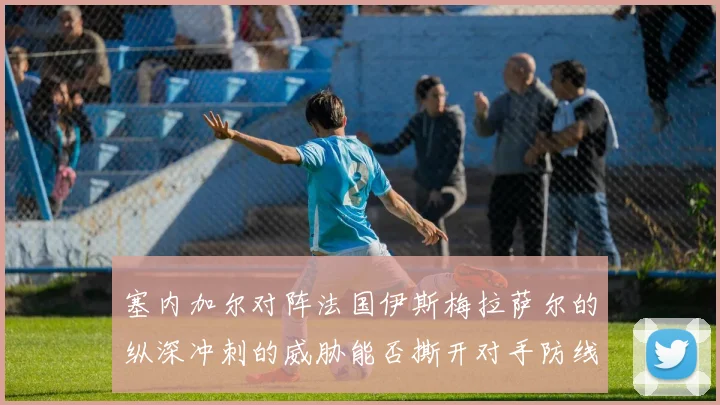 塞内加尔对阵法国伊斯梅拉萨尔的纵深冲刺的威胁能否撕开对手防线