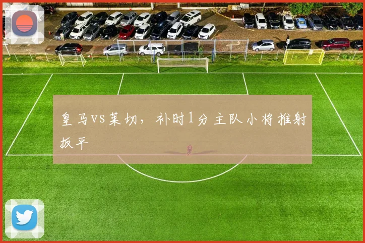 皇马vs莱切,补时1分主队小将推射扳平