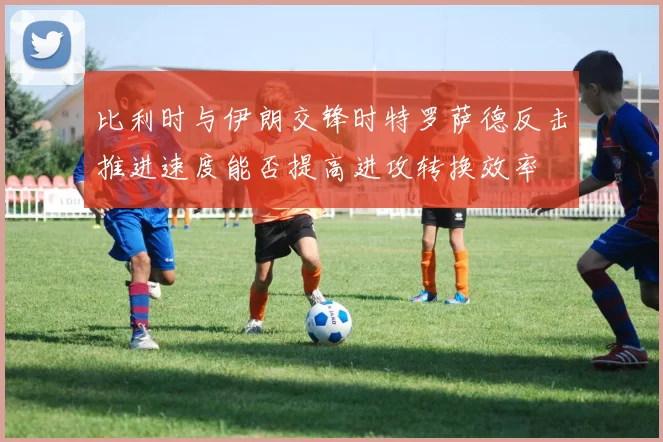 比利时与伊朗交锋时特罗萨德反击推进速度能否提高进攻转换效率