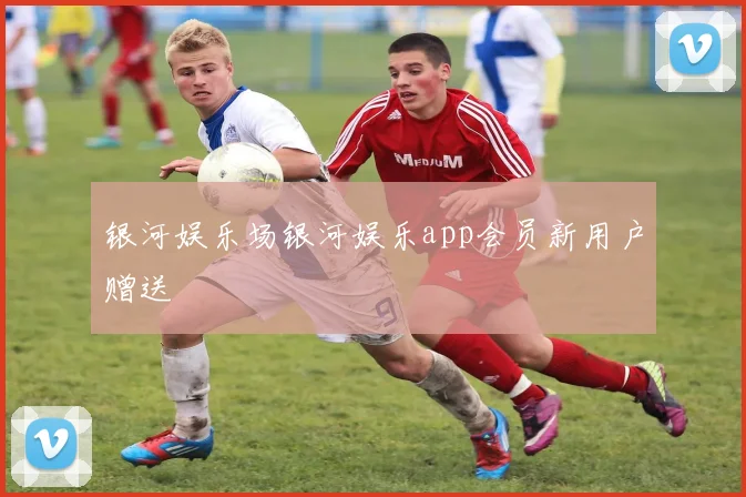银河娱乐场银河娱乐app会员新用户赠送