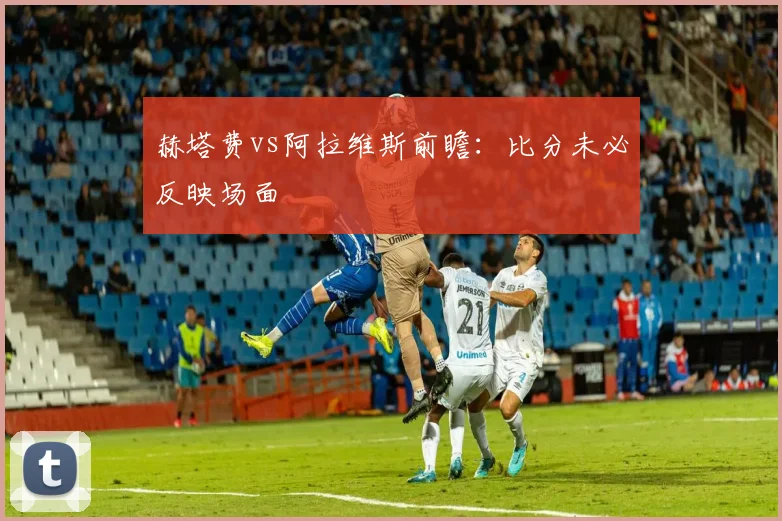 赫塔费vs阿拉维斯前瞻：比分未必反映场面