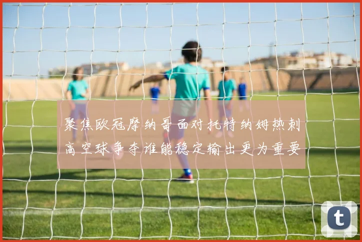聚焦欧冠摩纳哥面对托特纳姆热刺高空球争夺谁能稳定输出更为重要
