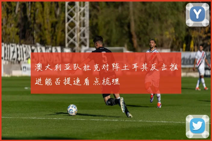 澳大利亚队杜克对阵土耳其反击推进能否提速看点梳理