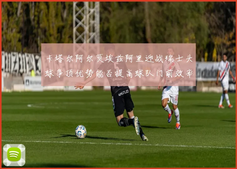 卡塔尔阿尔莫埃兹阿里迎战瑞士头球争顶优势能否提高球队门前效率