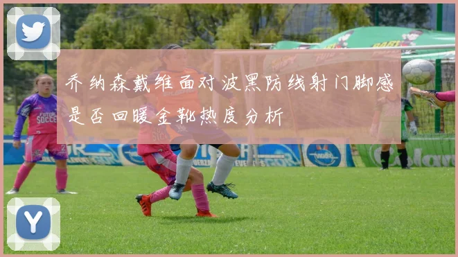 乔纳森戴维面对波黑防线射门脚感是否回暖金靴热度分析
