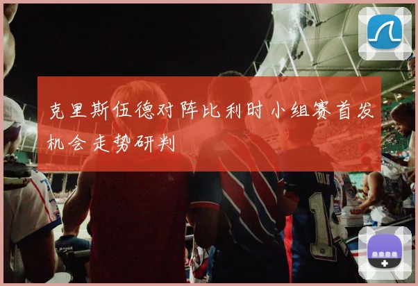 克里斯伍德对阵比利时小组赛首发机会走势研判