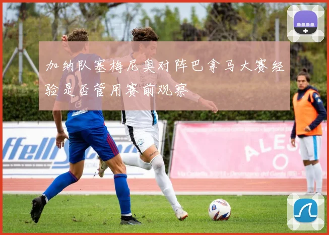 加纳队塞梅尼奥对阵巴拿马大赛经验是否管用赛前观察